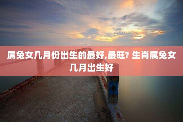 属兔女几月份出生的最好,最旺? 生肖属兔女几月出生好