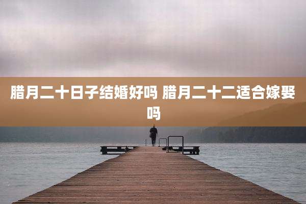 腊月二十日子结婚好吗 腊月二十二适合嫁娶吗