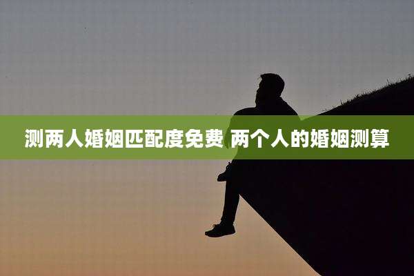 测两人婚姻匹配度免费 两个人的婚姻测算