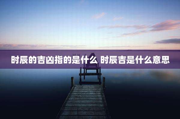 时辰的吉凶指的是什么 时辰吉是什么意思