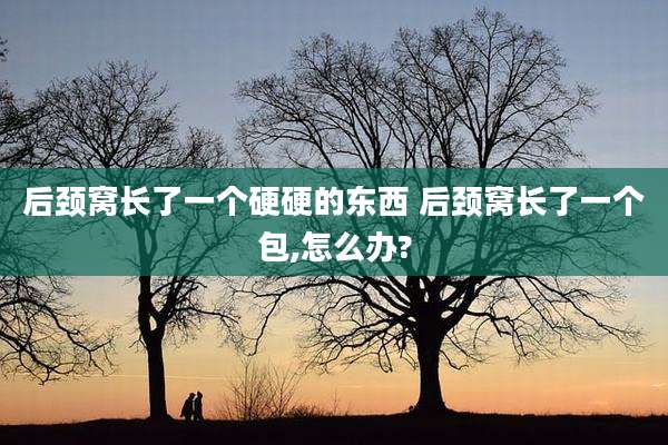 后颈窝长了一个硬硬的东西 后颈窝长了一个包,怎么办?