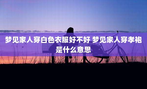 梦见家人穿白色衣服好不好 梦见家人穿孝袍是什么意思
