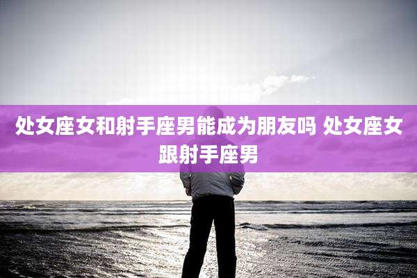 处女座女和射手座男能成为朋友吗 处女座女跟射手座男