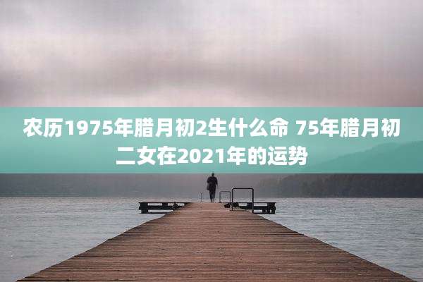 农历1975年腊月初2生什么命 75年腊月初二女在2021年的运势