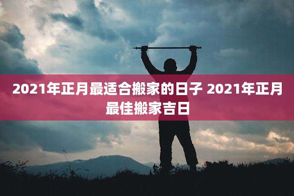 2021年正月最适合搬家的日子 2021年正月最佳搬家吉日