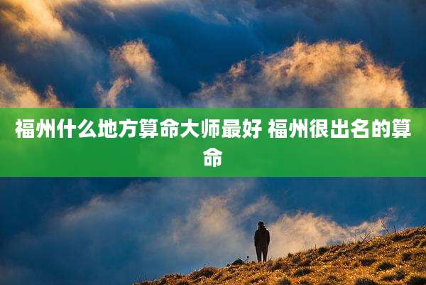 福州什么地方算命大师最好 福州很出名的算命