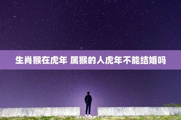 生肖猴在虎年 属猴的人虎年不能结婚吗