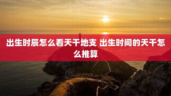 出生时辰怎么看天干地支 出生时间的天干怎么推算