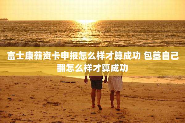富士康薪资卡申报怎么样才算成功 包茎自己翻怎么样才算成功