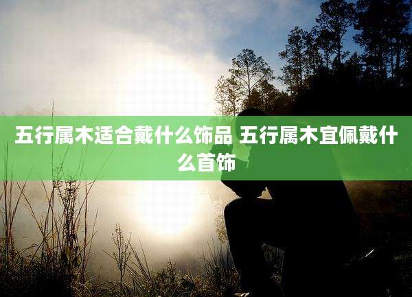 五行属木适合戴什么饰品 五行属木宜佩戴什么首饰
