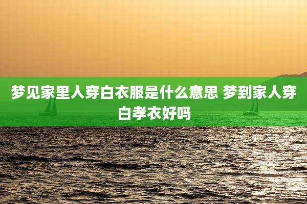 梦见家里人穿白衣服是什么意思 梦到家人穿白孝衣好吗