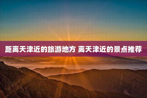 距离天津近的旅游地方 离天津近的景点推荐