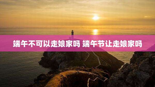 端午不可以走娘家吗 端午节让走娘家吗