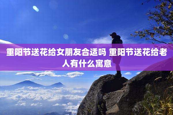 重阳节送花给女朋友合适吗 重阳节送花给老人有什么寓意