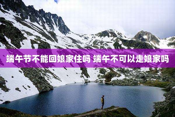 端午节不能回娘家住吗 端午不可以走娘家吗
