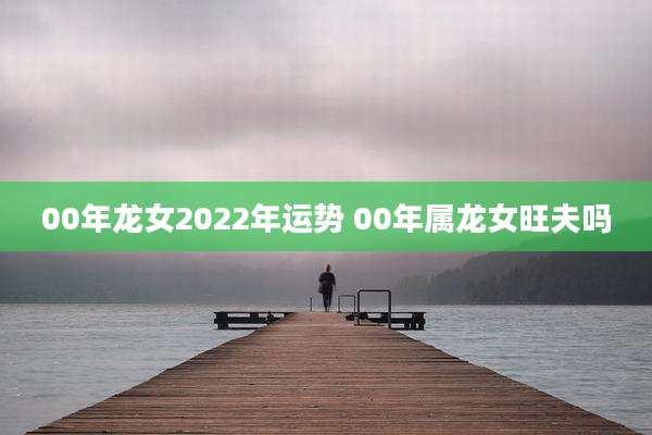 00年龙女2022年运势 00年属龙女旺夫吗