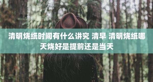 清明烧纸时间有什么讲究 清早 清明烧纸哪天烧好是提前还是当天