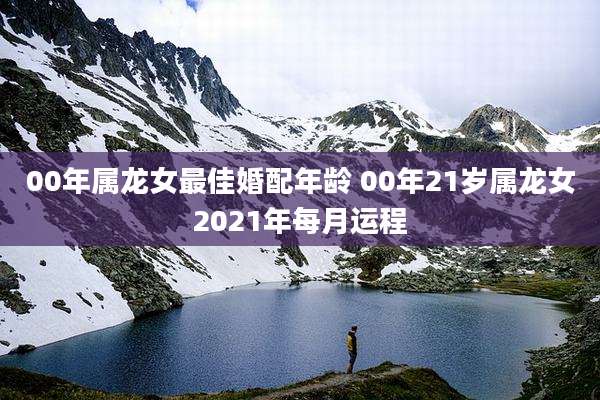 00年属龙女最佳婚配年龄 00年21岁属龙女2021年每月运程