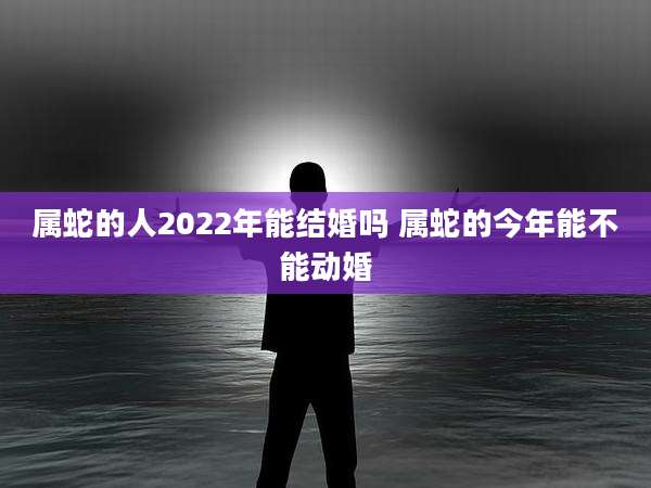 属蛇的人2022年能结婚吗 属蛇的今年能不能动婚