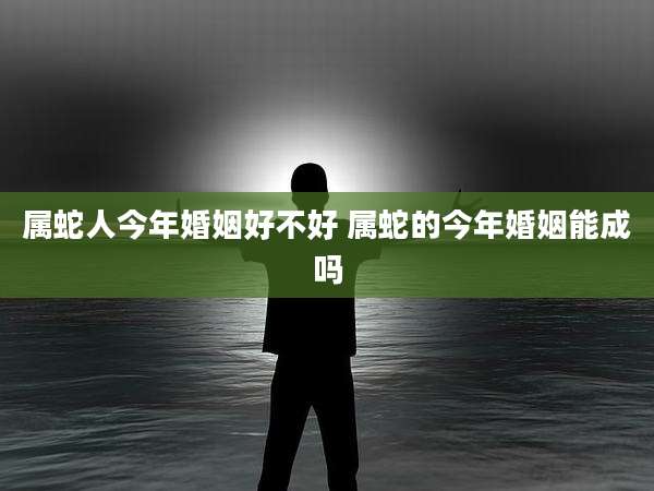 属蛇人今年婚姻好不好 属蛇的今年婚姻能成吗