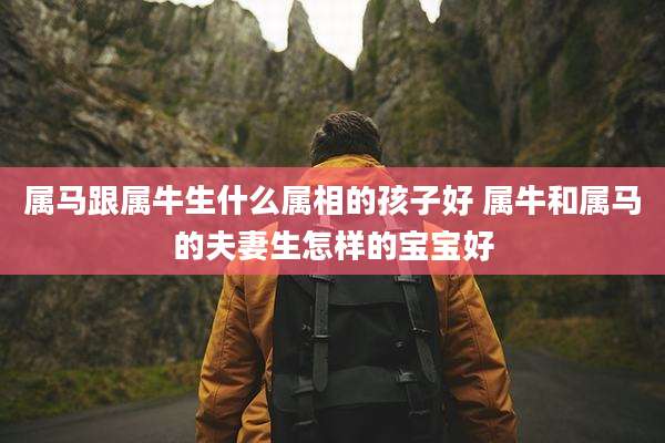 属马跟属牛生什么属相的孩子好 属牛和属马的夫妻生怎样的宝宝好