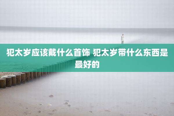 犯太岁应该戴什么首饰 犯太岁带什么东西是最好的