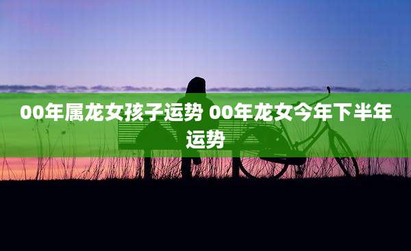 00年属龙女孩子运势 00年龙女今年下半年运势