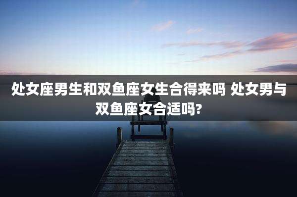 处女座男生和双鱼座女生合得来吗 处女男与双鱼座女合适吗?