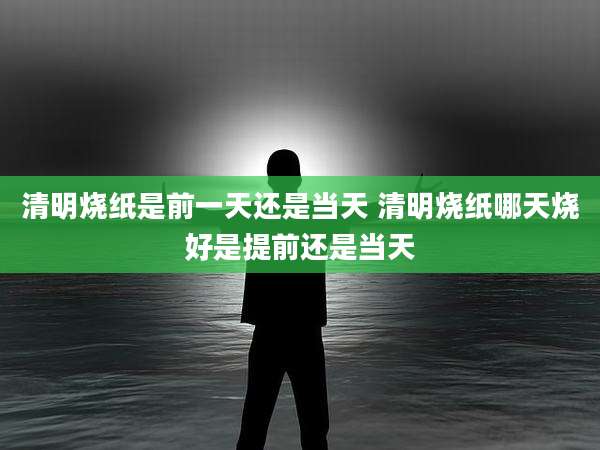 清明烧纸是前一天还是当天 清明烧纸哪天烧好是提前还是当天