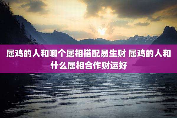 属鸡的人和哪个属相搭配易生财 属鸡的人和什么属相合作财运好