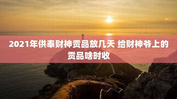 2021年供奉财神贡品放几天 给财神爷上的贡品啥时收