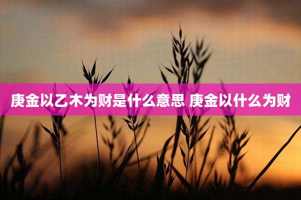 庚金以乙木为财是什么意思 庚金以什么为财