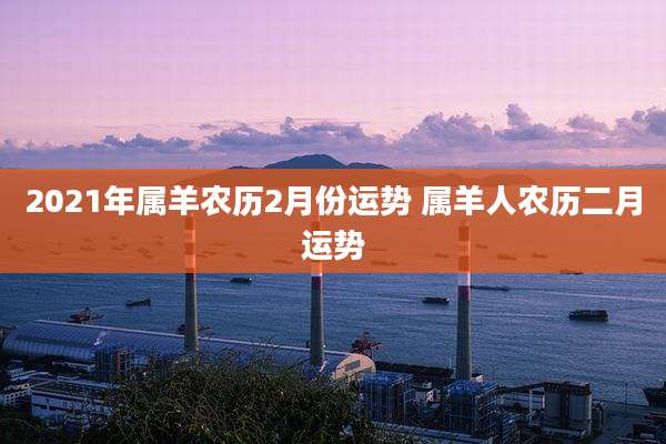 2021年属羊农历2月份运势 属羊人农历二月运势