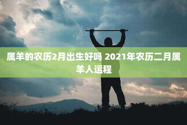 属羊的农历2月出生好吗 2021年农历二月属羊人运程