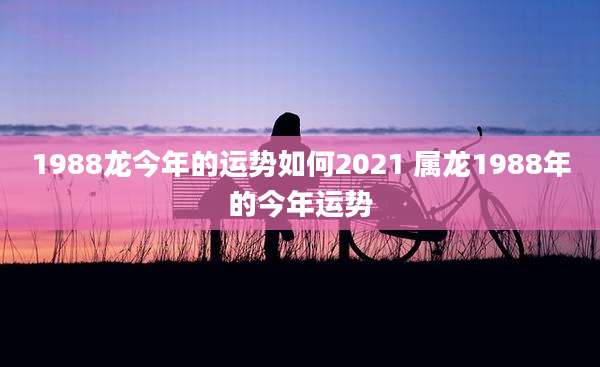 1988龙今年的运势如何2021 属龙1988年的今年运势