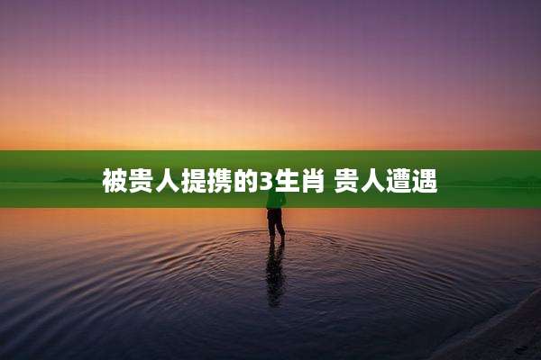 被贵人提携的3生肖 贵人遭遇