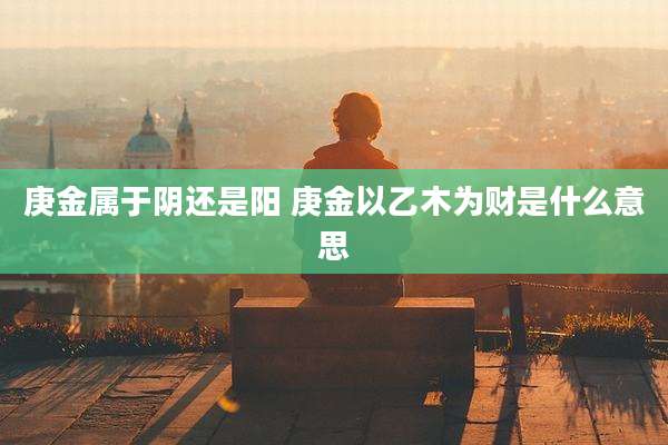 庚金属于阴还是阳 庚金以乙木为财是什么意思
