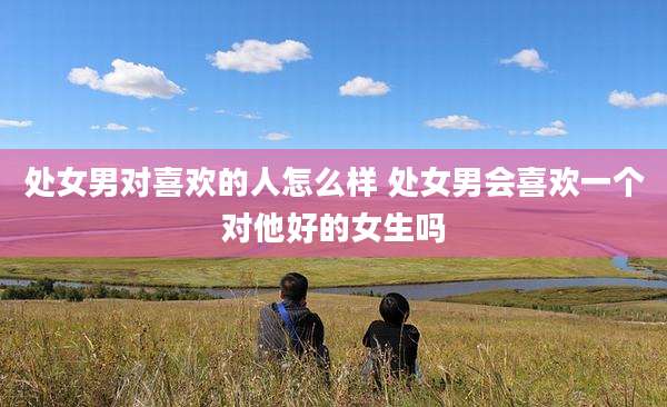 处女男对喜欢的人怎么样 处女男会喜欢一个对他好的女生吗