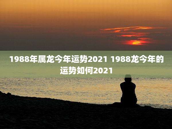 1988年属龙今年运势2021 1988龙今年的运势如何2021