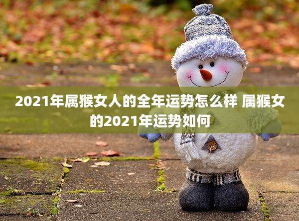 2021年属猴女人的全年运势怎么样 属猴女的2021年运势如何