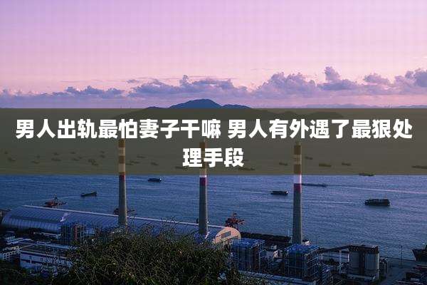男人出轨最怕妻子干嘛 男人有外遇了最狠处理手段