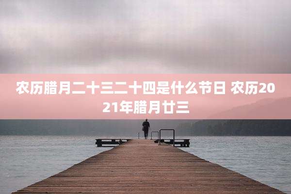 农历腊月二十三二十四是什么节日 农历2021年腊月廿三