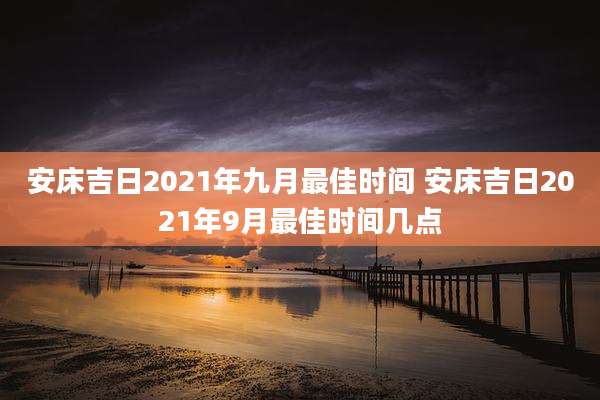 安床吉日2021年九月最佳时间 安床吉日2021年9月最佳时间几点