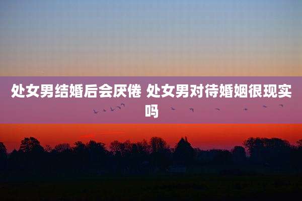 处女男结婚后会厌倦 处女男对待婚姻很现实吗