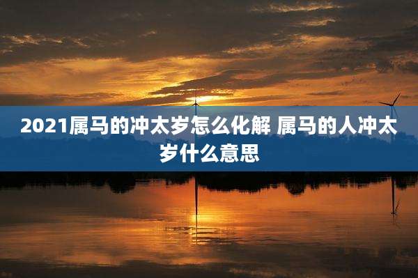 2021属马的冲太岁怎么化解 属马的人冲太岁什么意思