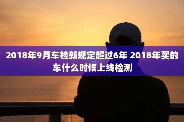 2018年9月车检新规定超过6年 2018年买的车什么时候上线检测