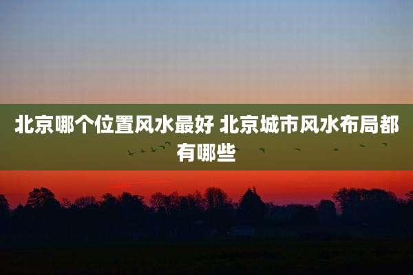 北京哪个位置风水最好 北京城市风水布局都有哪些