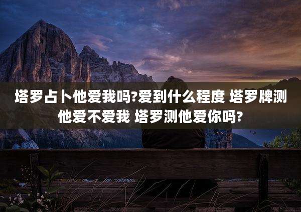 塔罗占卜他爱我吗?爱到什么程度 塔罗牌测他爱不爱我 塔罗测他爱你吗?