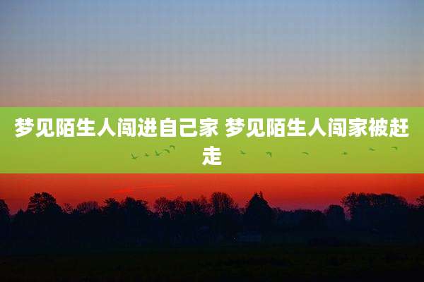梦见陌生人闯进自己家 梦见陌生人闯家被赶走