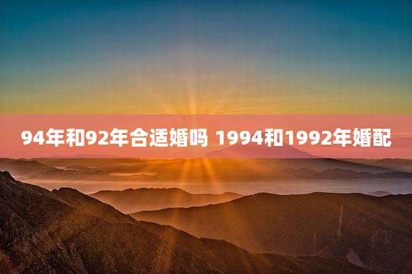 94年和92年合适婚吗 1994和1992年婚配